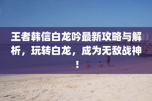 王者韩信白龙吟最新攻略与解析，玩转白龙，成为无敌战神！