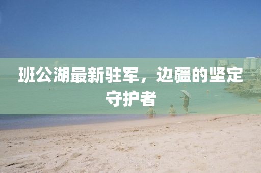 班公湖最新驻军，边疆的坚定守护者