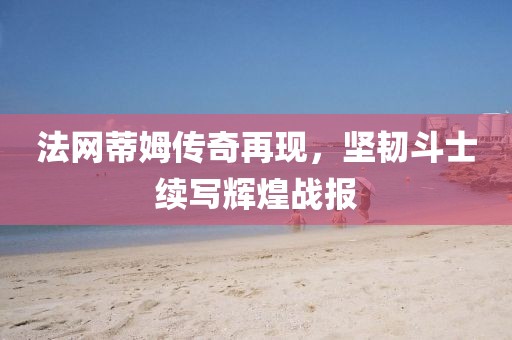 法网蒂姆传奇再现，坚韧斗士续写辉煌战报