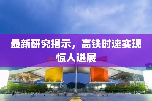 最新研究揭示，高铁时速实现惊人进展