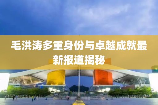 毛洪涛多重身份与卓越成就最新报道揭秘
