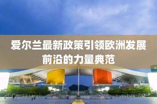 爱尔兰最新政策引领欧洲发展前沿的力量典范