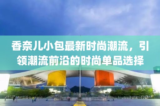 香奈儿小包最新时尚潮流，引领潮流前沿的时尚单品选择