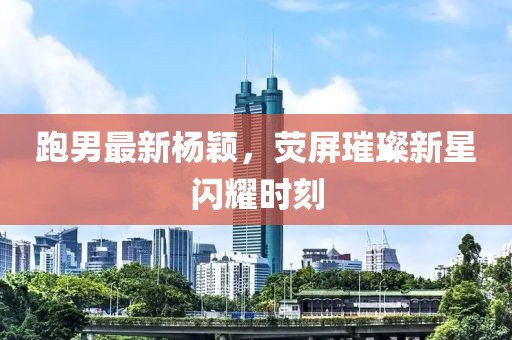 跑男最新杨颖，荧屏璀璨新星闪耀时刻