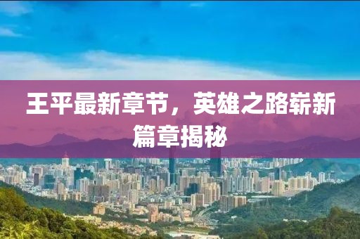 王平最新章节，英雄之路崭新篇章揭秘