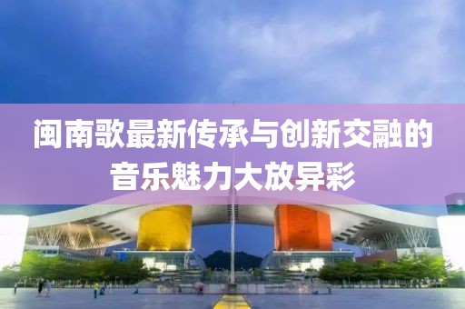 闽南歌最新传承与创新交融的音乐魅力大放异彩