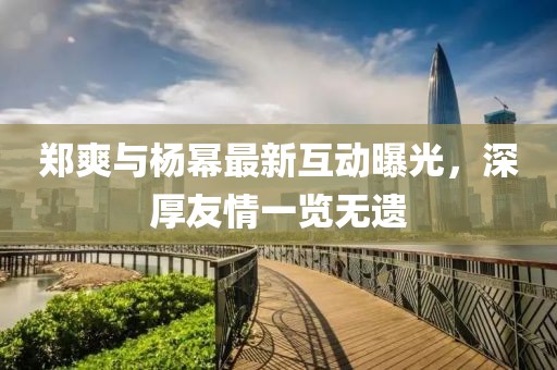 郑爽与杨幂最新互动曝光，深厚友情一览无遗