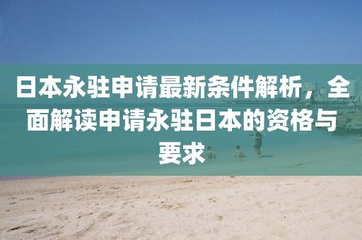 日本永驻申请最新条件解析，全面解读申请永驻日本的资格与要求