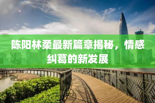 陈阳林柔最新篇章揭秘，情感纠葛的新发展
