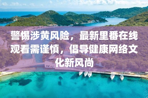 警惕涉黄风险，最新里番在线观看需谨慎，倡导健康网络文化新风尚