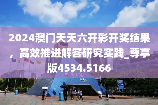 2024澳门天天六开彩开奖结果，高效推进解答研究实践_尊享版4534.5166