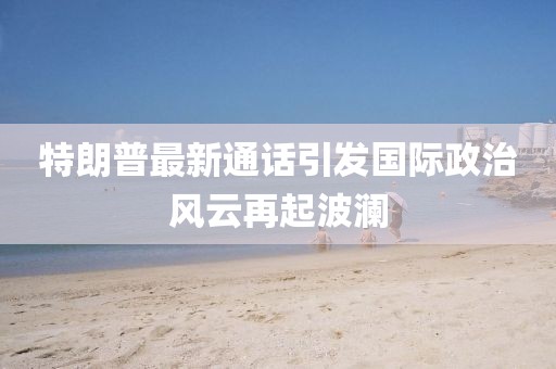 特朗普最新通话引发国际政治风云再起波澜