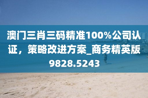 澳门三肖三码精准100%公司认证，策略改进方案_商务精英版9828.5243