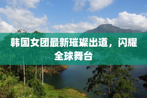 韩国女团最新璀璨出道，闪耀全球舞台