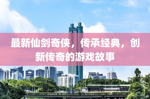 最新仙剑奇侠，传承经典，创新传奇的游戏故事