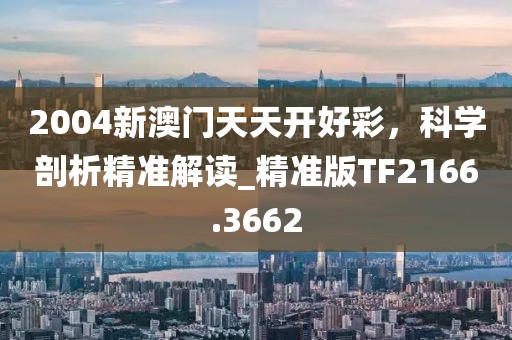 2004新澳门天天开好彩，科学剖析精准解读_精准版TF2166.3662
