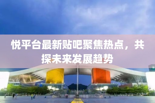 悦平台最新贴吧聚焦热点，共探未来发展趋势