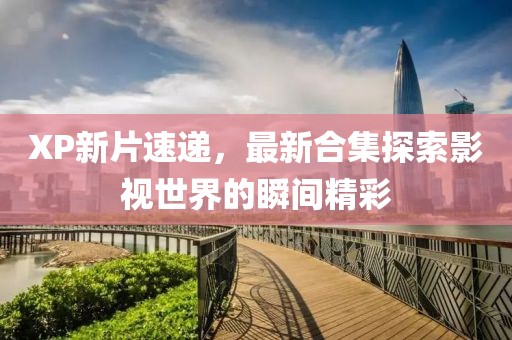 XP新片速递，最新合集探索影视世界的瞬间精彩