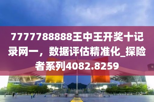 7777788888王中王开奖十记录网一，数据评估精准化_探险者系列4082.8259