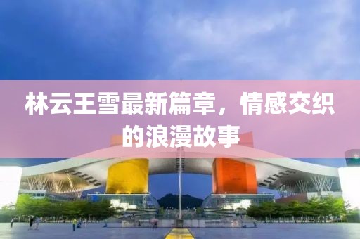 林云王雪最新篇章，情感交织的浪漫故事