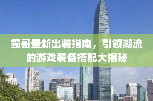 霸哥最新出装指南，引领潮流的游戏装备搭配大揭秘