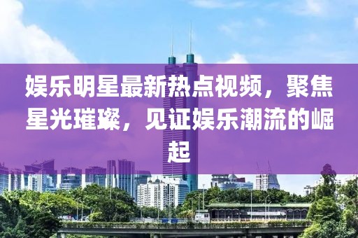 娱乐明星最新热点视频，聚焦星光璀璨，见证娱乐潮流的崛起