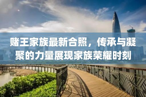 赌王家族最新合照，传承与凝聚的力量展现家族荣耀时刻