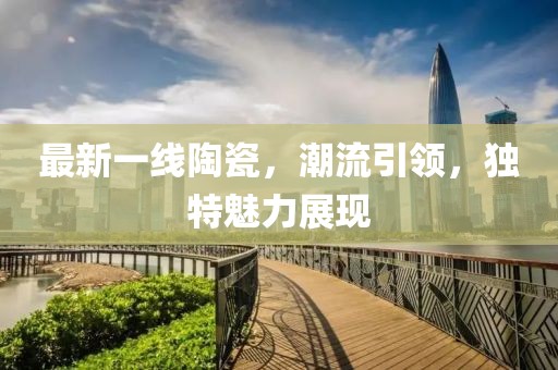 最新一线陶瓷，潮流引领，独特魅力展现
