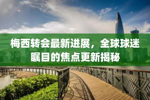 梅西转会最新进展，全球球迷瞩目的焦点更新揭秘