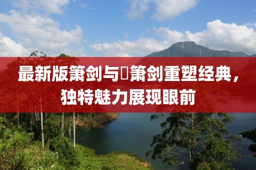 最新版箫剑与箥箫剑重塑经典，独特魅力展现眼前