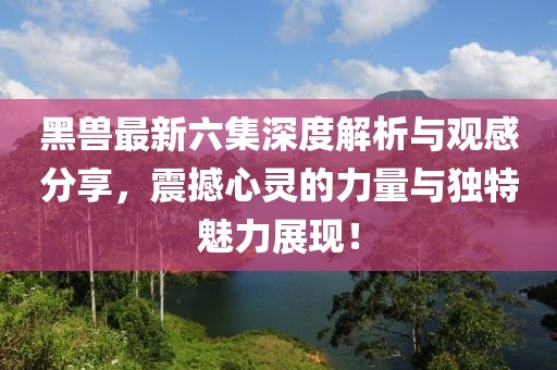 黑兽最新六集深度解析与观感分享，震撼心灵的力量与独特魅力展现！