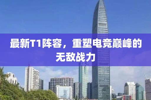 最新T1阵容，重塑电竞巅峰的无敌战力