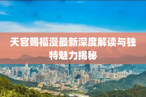天官赐福漫最新深度解读与独特魅力揭秘