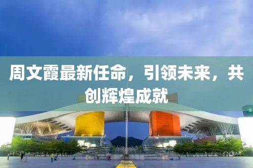 周文霞最新任命，引领未来，共创辉煌成就