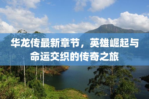 华龙传最新章节，英雄崛起与命运交织的传奇之旅