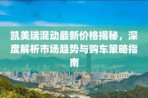 凯美瑞混动最新价格揭秘，深度解析市场趋势与购车策略指南