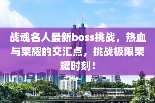 战魂名人最新boss挑战，热血与荣耀的交汇点，挑战极限荣耀时刻！