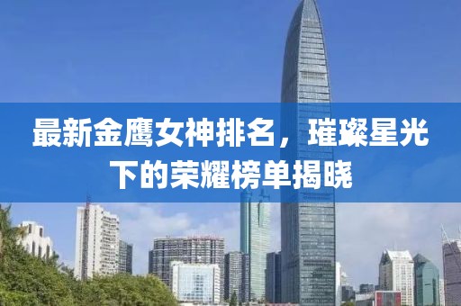 最新金鹰女神排名，璀璨星光下的荣耀榜单揭晓