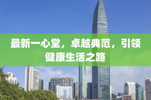 最新一心堂，卓越典范，引领健康生活之路