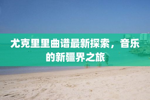 尤克里里曲谱最新探索，音乐的新疆界之旅