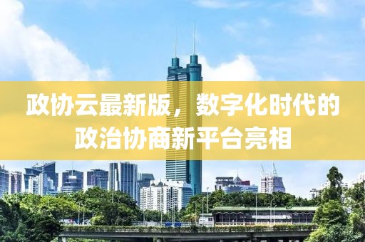 政协云最新版，数字化时代的政治协商新平台亮相
