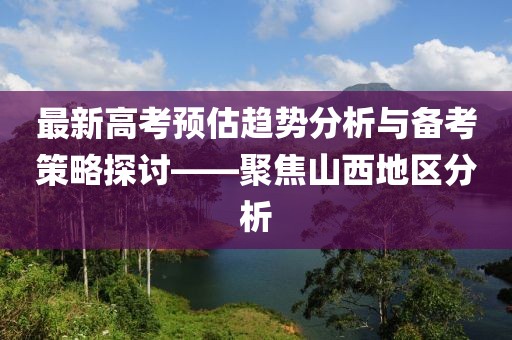 最新高考预估趋势分析与备考策略探讨——聚焦山西地区分析