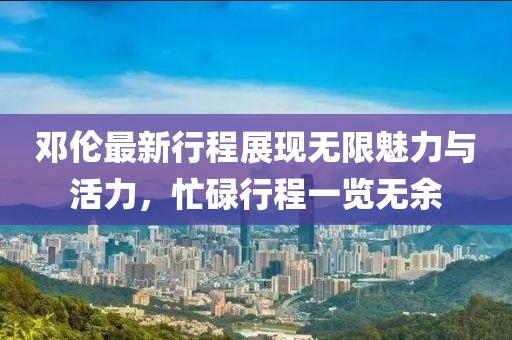 邓伦最新行程展现无限魅力与活力，忙碌行程一览无余