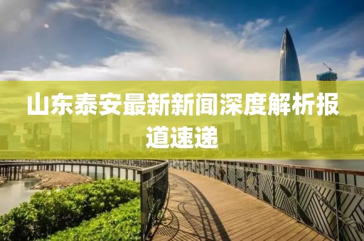 山东泰安最新新闻深度解析报道速递