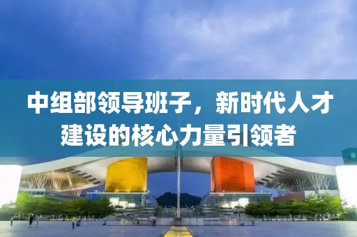 中组部领导班子，新时代人才建设的核心力量引领者