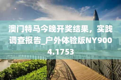 澳门特马今晚开奖结果，实践调查报告_户外体验版NY9004.1753
