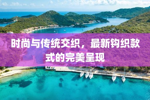 时尚与传统交织，最新钩织款式的完美呈现