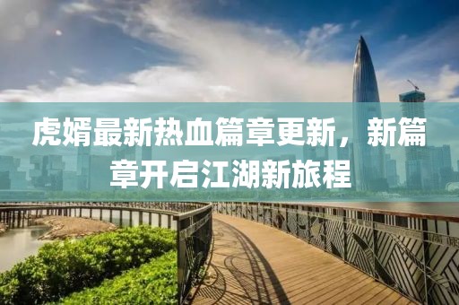 虎婿最新热血篇章更新，新篇章开启江湖新旅程