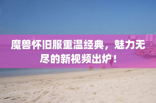魔兽怀旧服重温经典，魅力无尽的新视频出炉！