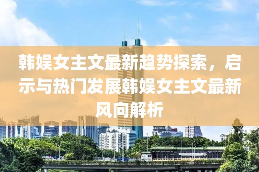 韩娱女主文最新趋势探索，启示与热门发展韩娱女主文最新风向解析